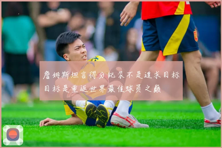 詹姆斯坦言得分纪录不是追求目标目标是重返世界最佳球员之巅