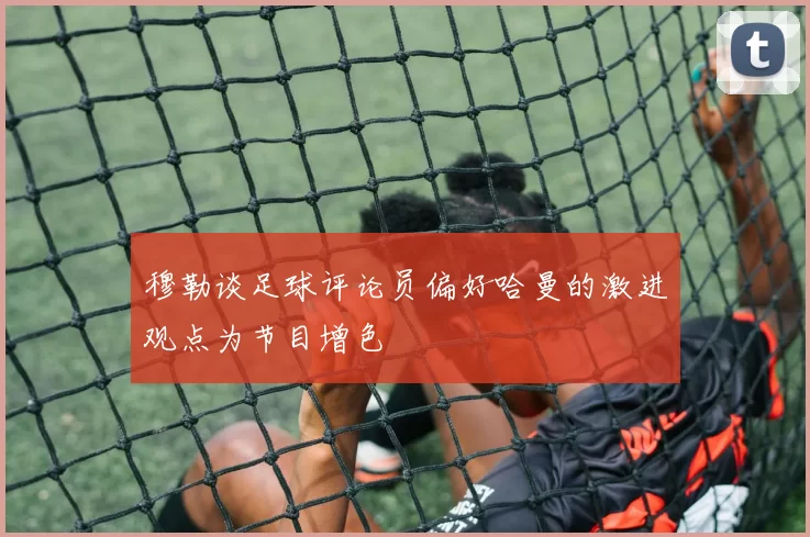 穆勒谈足球评论员偏好哈曼的激进观点为节目增色