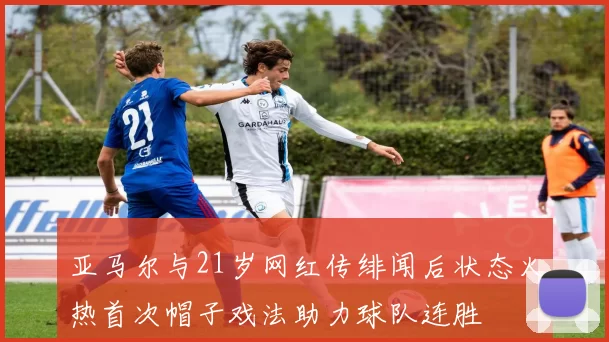 亚马尔与21岁网红传绯闻后状态火热首次帽子戏法助力球队连胜