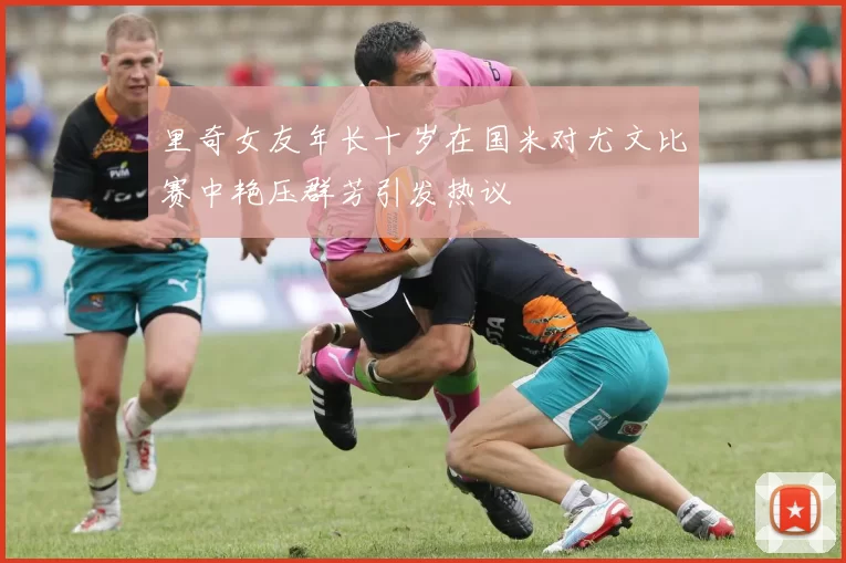 里奇女友年长十岁在国米对尤文比赛中艳压群芳引发热议
