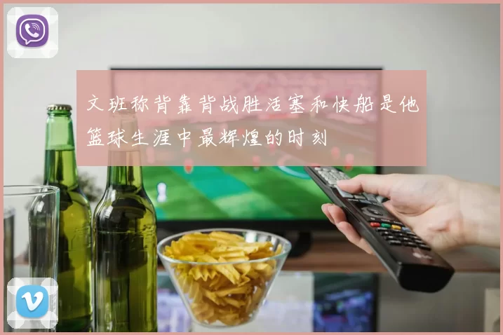 文班称背靠背战胜活塞和快船是他篮球生涯中最辉煌的时刻
