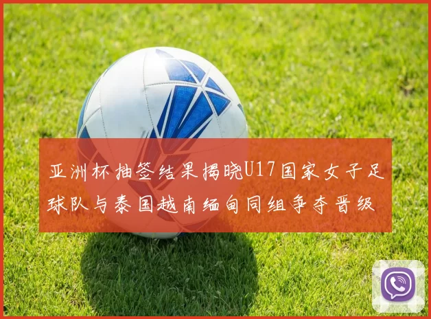 亚洲杯抽签结果揭晓U17国家女子足球队与泰国越南缅甸同组争夺晋级资格