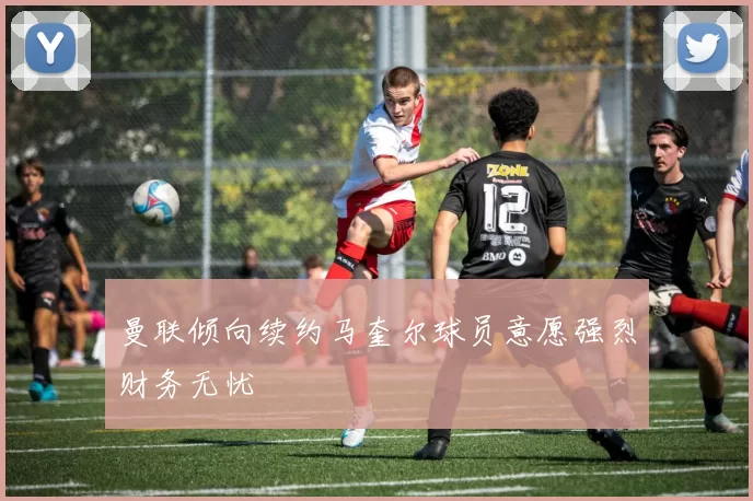 曼联倾向续约马奎尔球员意愿强烈财务无忧