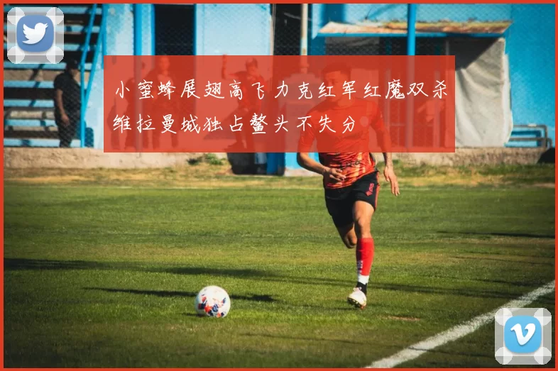 小蜜蜂展翅高飞力克红军红魔双杀维拉曼城独占鳌头不失分