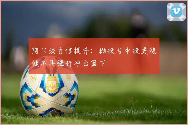 阿门谈自信提升：抛投与中投更稳健不再强行冲击篮下