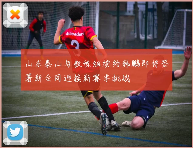 山东泰山与教练组续约韩鹏即将签署新合同迎接新赛季挑战