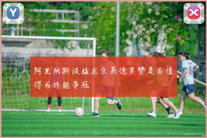 阿里纳斯谈猛龙交易德罗赞是否值得或许能争冠