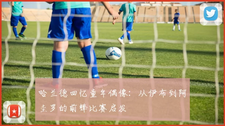 哈兰德回忆童年偶像：从伊布到阿圭罗的前锋比赛启发