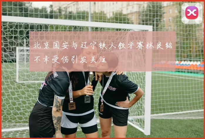 北京国安与辽宁铁人教学赛林良铭不幸受伤引发关注