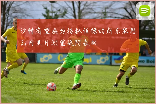 沙特有望成为格林伍德的新东家恩瓦内里计划重返阿森纳