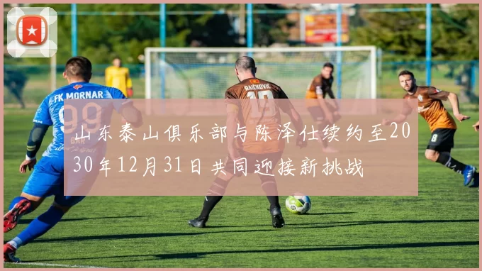 山东泰山俱乐部与陈泽仕续约至2030年12月31日共同迎接新挑战