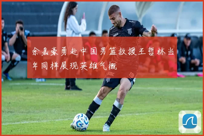 余嘉豪勇赴中国男篮救援王哲林当年同样展现英雄气概
