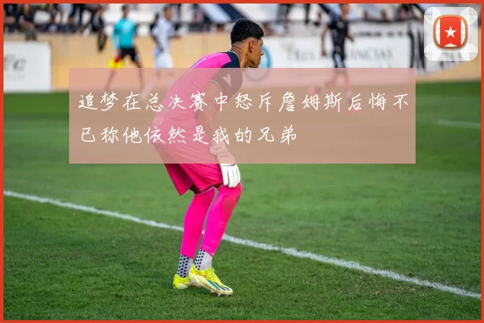 追梦在总决赛中怒斥詹姆斯后悔不已称他依然是我的兄弟
