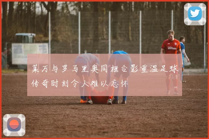 莱万与罗马里奥同框合影重温足球传奇时刻令人难以忘怀