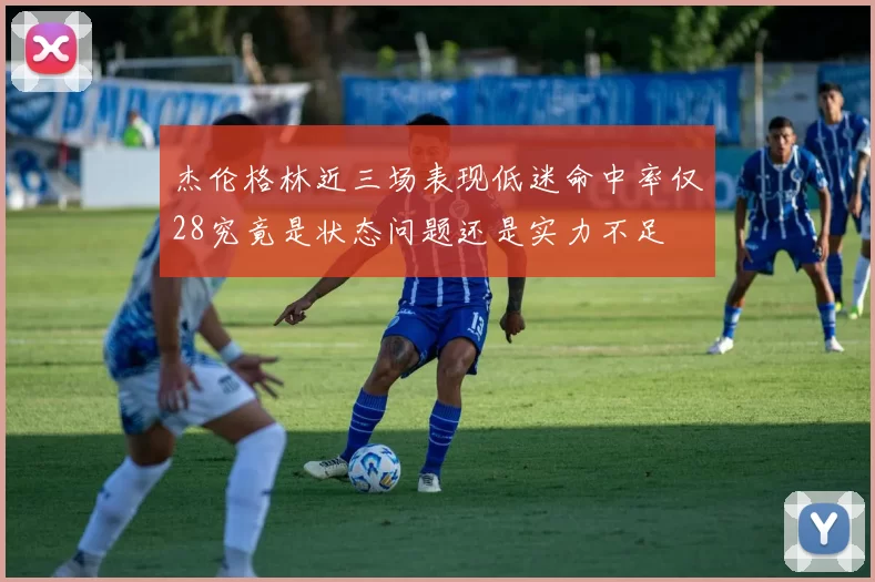 杰伦格林近三场表现低迷命中率仅28究竟是状态问题还是实力不足