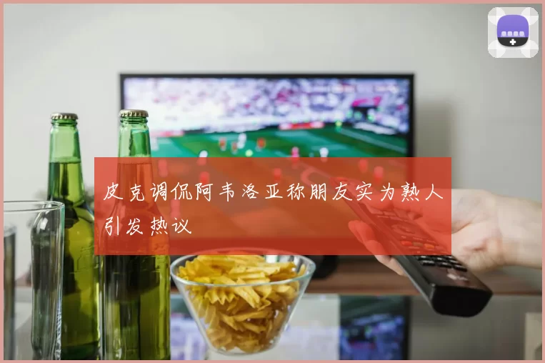 皮克调侃阿韦洛亚称朋友实为熟人引发热议