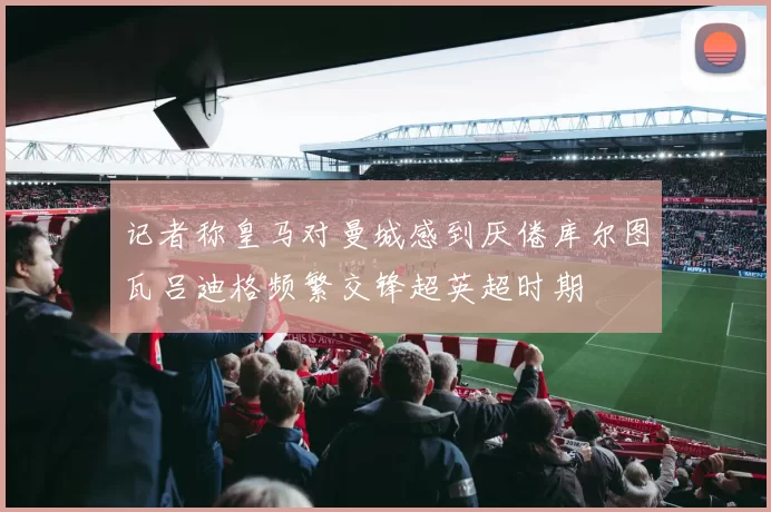 记者称皇马对曼城感到厌倦库尔图瓦吕迪格频繁交锋超英超时期