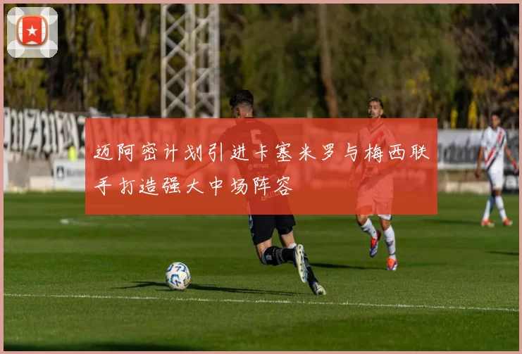 迈阿密计划引进卡塞米罗与梅西联手打造强大中场阵容