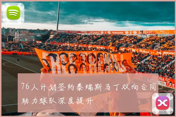 76人计划签约泰瑞斯马丁双向合同助力球队深度提升