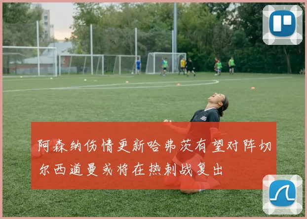 阿森纳伤情更新哈弗茨有望对阵切尔西道曼或将在热刺战复出