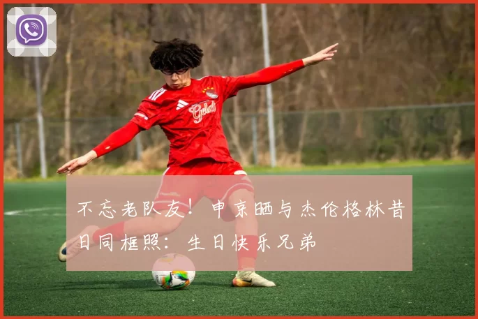 不忘老队友！申京晒与杰伦格林昔日同框照：生日快乐兄弟
